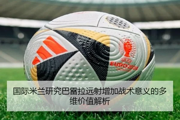 国际米兰研究巴雷拉远射增加战术意义的多维价值解析